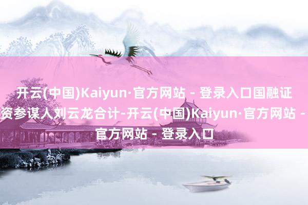 开云(中国)Kaiyun·官方网站 - 登录入口国融证券高档投资参谋人刘云龙合计-开云(中国)Kaiyun·官方网站 - 登录入口