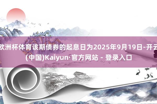 欧洲杯体育该期债券的起息日为2025年9月19日-开云(中国)Kaiyun·官方网站 - 登录入口