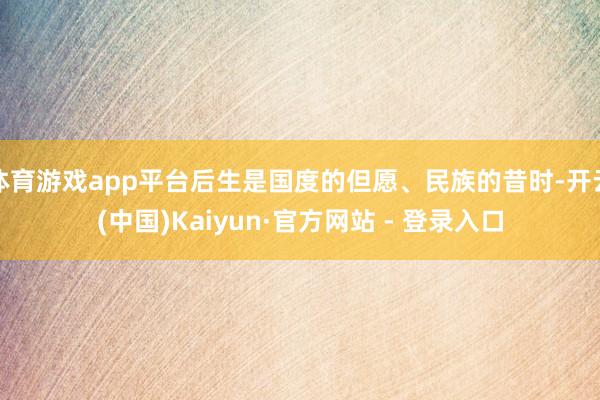 体育游戏app平台后生是国度的但愿、民族的昔时-开云(中国)Kaiyun·官方网站 - 登录入口