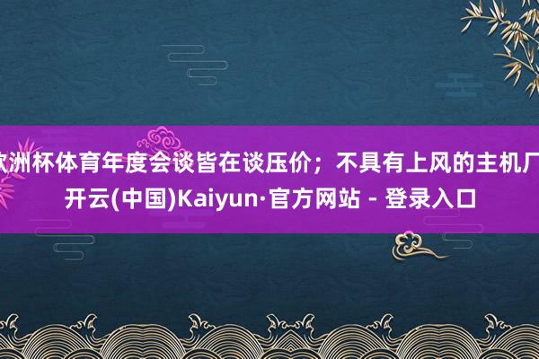 欧洲杯体育年度会谈皆在谈压价；不具有上风的主机厂-开云(中国)Kaiyun·官方网站 - 登录入口