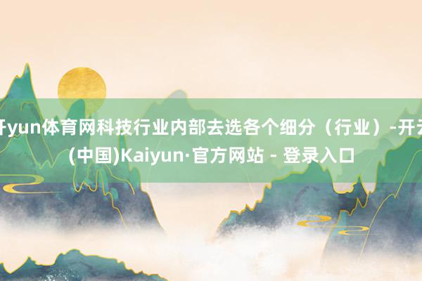 开yun体育网科技行业内部去选各个细分（行业）-开云(中国)Kaiyun·官方网站 - 登录入口