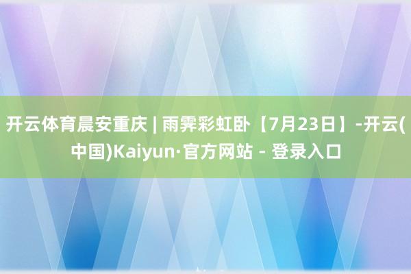开云体育晨安重庆 | 雨霁彩虹卧【7月23日】-开云(中国)Kaiyun·官方网站 - 登录入口