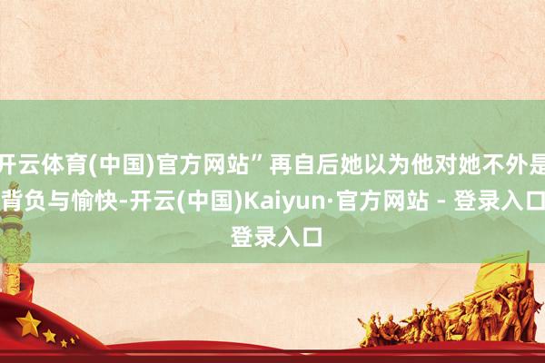 开云体育(中国)官方网站”再自后她以为他对她不外是背负与愉快-开云(中国)Kaiyun·官方网站 - 登录入口