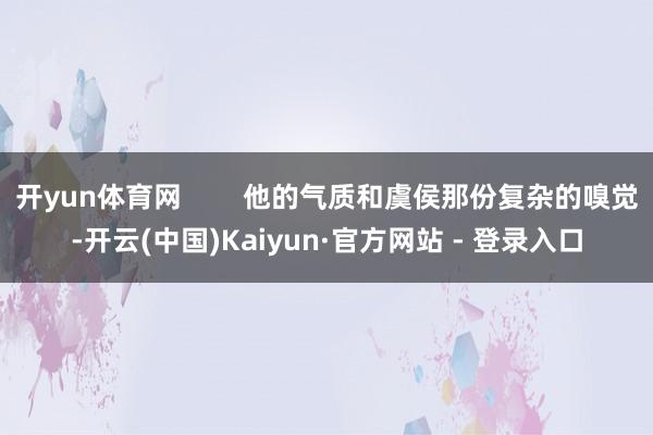 开yun体育网        他的气质和虞侯那份复杂的嗅觉-开云(中国)Kaiyun·官方网站 - 登录入口