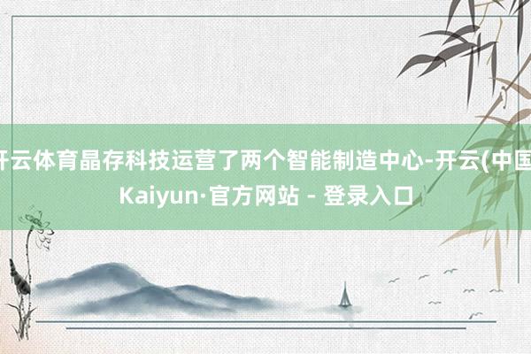 开云体育晶存科技运营了两个智能制造中心-开云(中国)Kaiyun·官方网站 - 登录入口