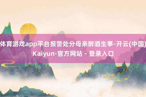 体育游戏app平台报警处分母亲醉酒生事-开云(中国)Kaiyun·官方网站 - 登录入口