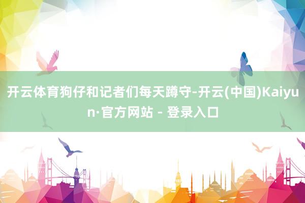 开云体育狗仔和记者们每天蹲守-开云(中国)Kaiyun·官方网站 - 登录入口