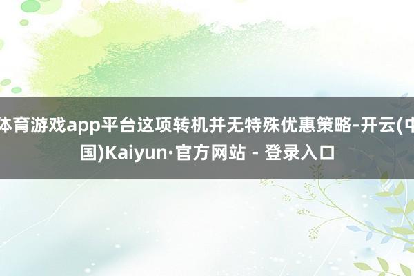 体育游戏app平台这项转机并无特殊优惠策略-开云(中国)Kaiyun·官方网站 - 登录入口