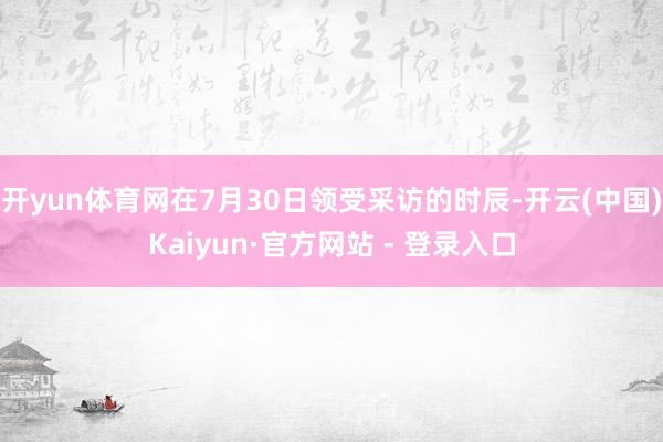 开yun体育网在7月30日领受采访的时辰-开云(中国)Kaiyun·官方网站 - 登录入口