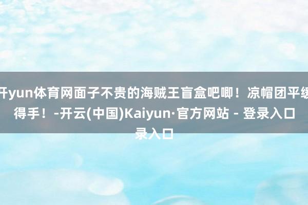 开yun体育网面子不贵的海贼王盲盒吧唧！凉帽团平缓得手！-开云(中国)Kaiyun·官方网站 - 登录入口