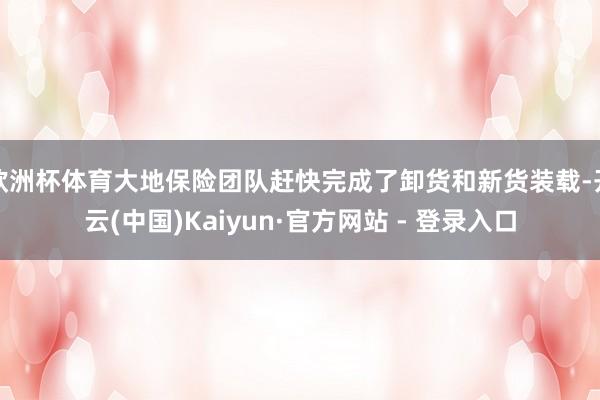 欧洲杯体育大地保险团队赶快完成了卸货和新货装载-开云(中国)Kaiyun·官方网站 - 登录入口