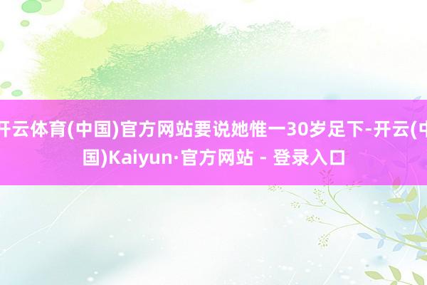 开云体育(中国)官方网站要说她惟一30岁足下-开云(中国)Kaiyun·官方网站 - 登录入口