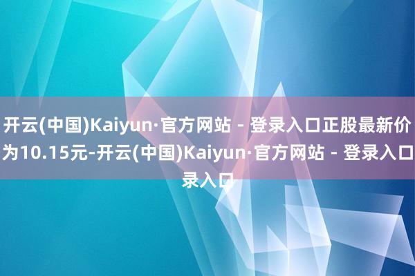 开云(中国)Kaiyun·官方网站 - 登录入口正股最新价为10.15元-开云(中国)Kaiyun·官方网站 - 登录入口