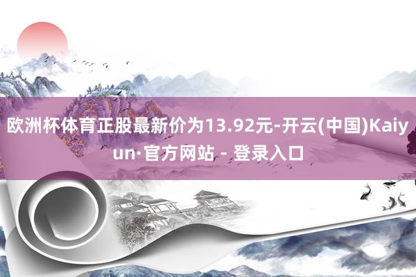 欧洲杯体育正股最新价为13.92元-开云(中国)Kaiyun·官方网站 - 登录入口