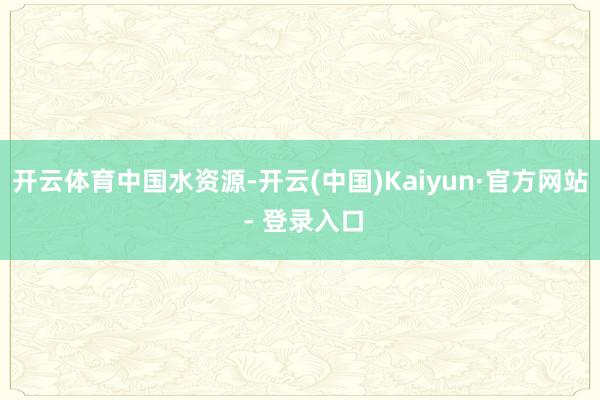 开云体育中国水资源-开云(中国)Kaiyun·官方网站 - 登录入口