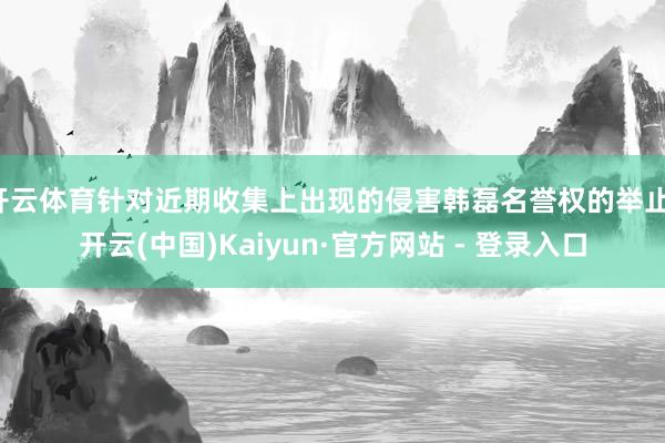 开云体育针对近期收集上出现的侵害韩磊名誉权的举止-开云(中国)Kaiyun·官方网站 - 登录入口