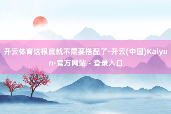 开云体育这根底就不需要搭配了-开云(中国)Kaiyun·官方网站 - 登录入口