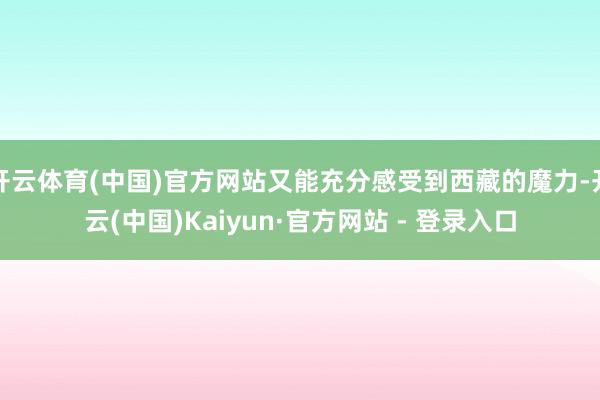 开云体育(中国)官方网站又能充分感受到西藏的魔力-开云(中国)Kaiyun·官方网站 - 登录入口