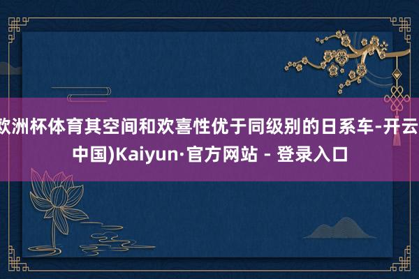 欧洲杯体育其空间和欢喜性优于同级别的日系车-开云(中国)Kaiyun·官方网站 - 登录入口