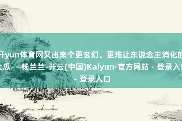 开yun体育网又出来个更玄幻、更难让东说念主消化的大瓜——杨兰兰-开云(中国)Kaiyun·官方网站 - 登录入口