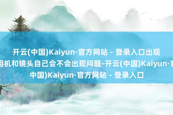开云(中国)Kaiyun·官方网站 - 登录入口出现之后确凿会缅念念相机和镜头自己会不会出现问题-开云(中国)Kaiyun·官方网站 - 登录入口