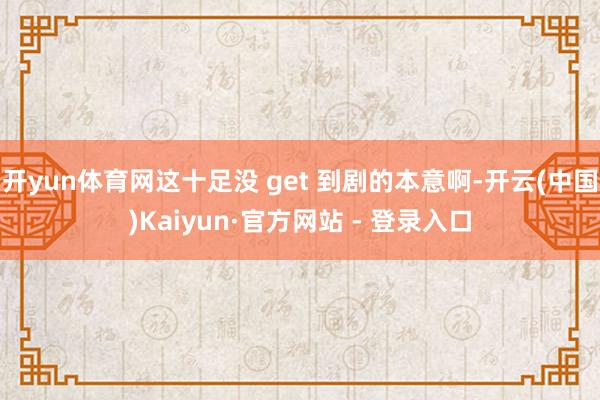开yun体育网这十足没 get 到剧的本意啊-开云(中国)Kaiyun·官方网站 - 登录入口