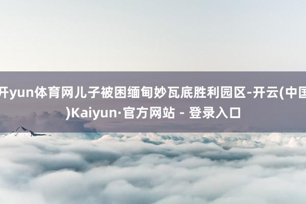 开yun体育网儿子被困缅甸妙瓦底胜利园区-开云(中国)Kaiyun·官方网站 - 登录入口