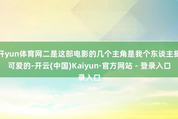 开yun体育网二是这部电影的几个主角是我个东谈主挺可爱的-开云(中国)Kaiyun·官方网站 - 登录入口