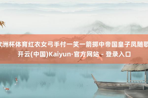 欧洲杯体育红衣女弓手付一笑一箭掷中帝国皇子凤随歌-开云(中国)Kaiyun·官方网站 - 登录入口