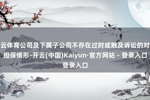 开云体育公司及下属子公司不存在过时或触及诉讼的对外担保情形-开云(中国)Kaiyun·官方网站 - 登录入口