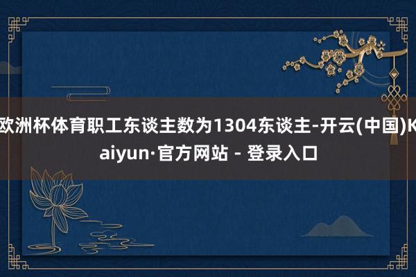欧洲杯体育职工东谈主数为1304东谈主-开云(中国)Kaiyun·官方网站 - 登录入口