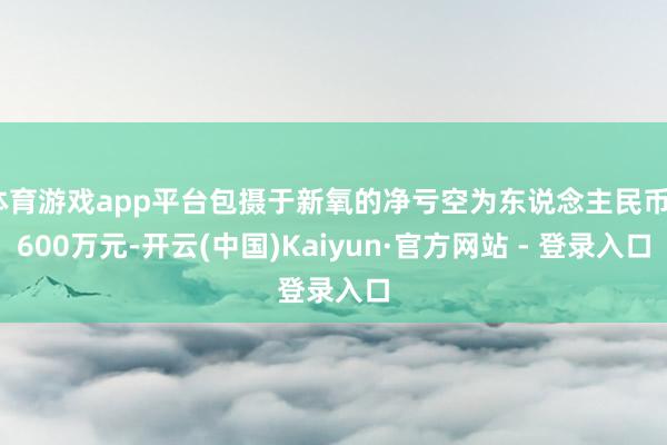 体育游戏app平台包摄于新氧的净亏空为东说念主民币3600万元-开云(中国)Kaiyun·官方网站 - 登录入口