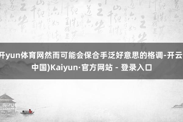 开yun体育网然而可能会保合手泛好意思的格调-开云(中国)Kaiyun·官方网站 - 登录入口