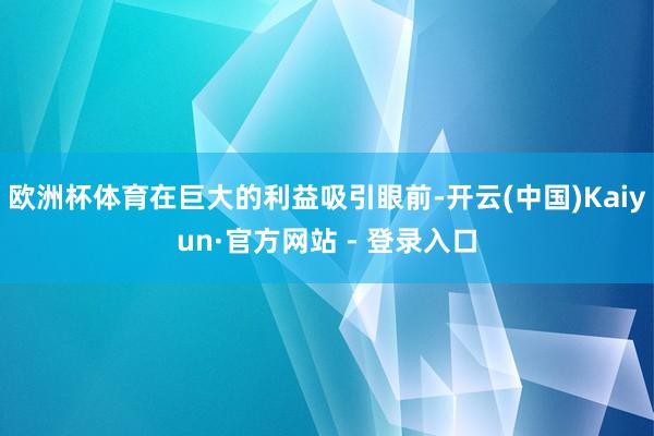 欧洲杯体育在巨大的利益吸引眼前-开云(中国)Kaiyun·官方网站 - 登录入口