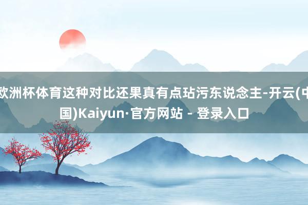 欧洲杯体育这种对比还果真有点玷污东说念主-开云(中国)Kaiyun·官方网站 - 登录入口
