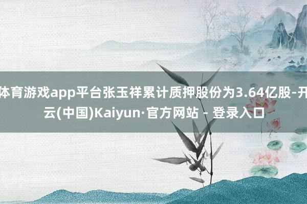 体育游戏app平台张玉祥累计质押股份为3.64亿股-开云(中国)Kaiyun·官方网站 - 登录入口