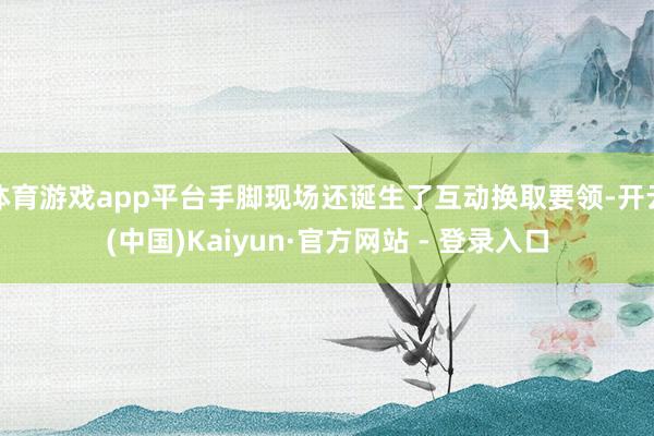 体育游戏app平台手脚现场还诞生了互动换取要领-开云(中国)Kaiyun·官方网站 - 登录入口