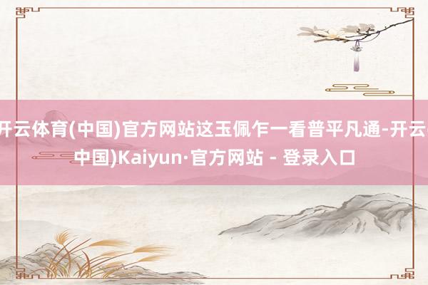 开云体育(中国)官方网站这玉佩乍一看普平凡通-开云(中国)Kaiyun·官方网站 - 登录入口