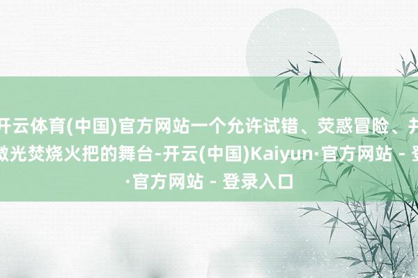开云体育(中国)官方网站一个允许试错、荧惑冒险、并抖擞为微光焚烧火把的舞台-开云(中国)Kaiyun·官方网站 - 登录入口