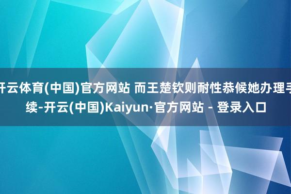 开云体育(中国)官方网站 而王楚钦则耐性恭候她办理手续-开云(中国)Kaiyun·官方网站 - 登录入口