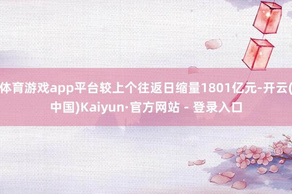 体育游戏app平台较上个往返日缩量1801亿元-开云(中国)Kaiyun·官方网站 - 登录入口
