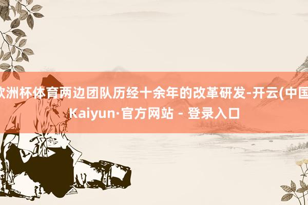 欧洲杯体育两边团队历经十余年的改革研发-开云(中国)Kaiyun·官方网站 - 登录入口