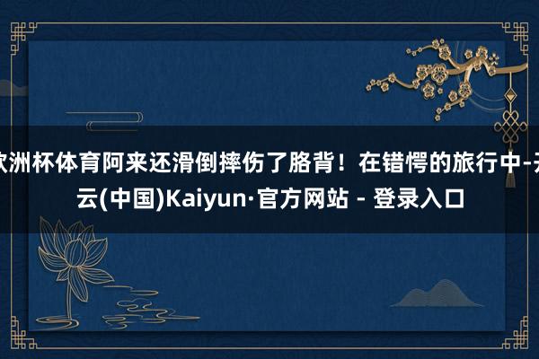 欧洲杯体育阿来还滑倒摔伤了胳背！在错愕的旅行中-开云(中国)Kaiyun·官方网站 - 登录入口