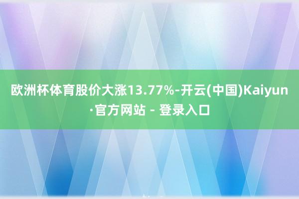欧洲杯体育股价大涨13.77%-开云(中国)Kaiyun·官方网站 - 登录入口