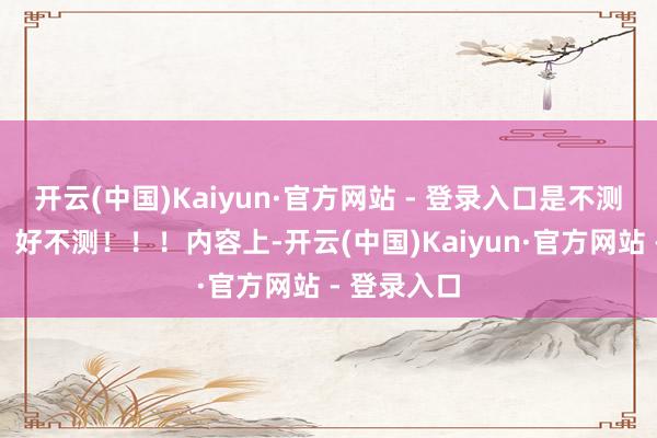 开云(中国)Kaiyun·官方网站 - 登录入口是不测事故！！！好不测！！！内容上-开云(中国)Kaiyun·官方网站 - 登录入口