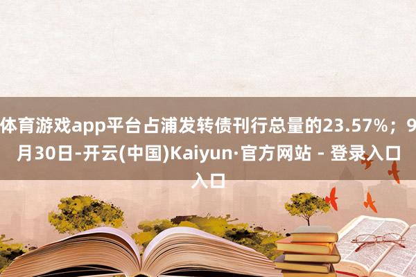 体育游戏app平台占浦发转债刊行总量的23.57%；9月30日-开云(中国)Kaiyun·官方网站 - 登录入口