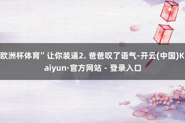欧洲杯体育”让你装逼2. 爸爸叹了语气-开云(中国)Kaiyun·官方网站 - 登录入口