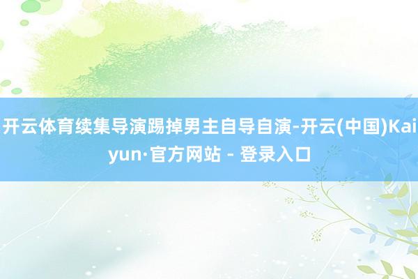 开云体育续集导演踢掉男主自导自演-开云(中国)Kaiyun·官方网站 - 登录入口