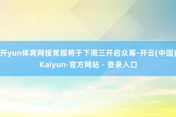 开yun体育网按常规将于下周三开启众筹-开云(中国)Kaiyun·官方网站 - 登录入口