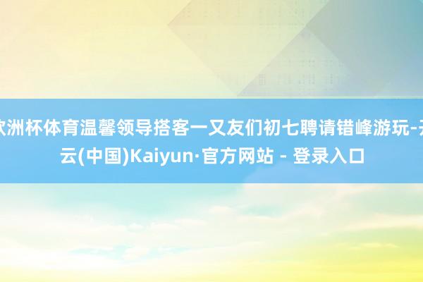 欧洲杯体育温馨领导搭客一又友们初七聘请错峰游玩-开云(中国)Kaiyun·官方网站 - 登录入口